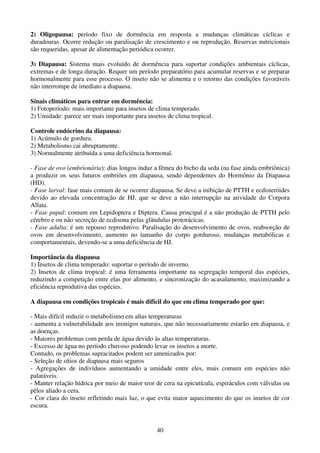 40
2) Oligopausa: período fixo de dormência em resposta a mudanças climáticas cíclicas e
duradouras. Ocorre redução ou paralisação de crescimento e ou reprodução. Reservas nutricionais
são requeridas, apesar de alimentação periódica ocorrer.
3) Diapausa: Sistema mais evoluído de dormência para suportar condições ambientais cíclicas,
extremas e de longa duração. Requer um período preparatório para acumular reservas e se preparar
hormonalmente para esse processo. O inseto não se alimenta e o retorno das condições favoráveis
não interrompe de imediato a diapausa.
Sinais climáticos para entrar em dormência:
1) Fotoperíodo: mais importante para insetos de clima temperado.
2) Umidade: parece ser mais importante para insetos de clima tropical.
Controle endócrino da diapausa:
1) Acúmulo de gordura.
2) Metabolismo cai abruptamente.
3) Normalmente atribuída a uma deficiência hormonal.
- Fase de ovo (embrionária): dias longos induz a fêmea do bicho da seda (na fase ainda embriônica)
a produzir os seus futuros embriões em diapausa, sendo dependentes do Hormônio da Diapausa
(HD).
- Fase larval: fase mais comum de se ocorrer diapausa. Se deve a inibição de PTTH e ecdisteróides
devido ao elevada concentração de HJ, que se deve a não interrupção na atividade do Corpora
Allata.
- Fase pupal: comum em Lepidoptera e Diptera. Causa principal é a não produção de PTTH pelo
cérebro e ou não secreção de ecdisona pelas glândulas protorácicas.
- Fase adulta: é um repouso reprodutivo. Paralisação do desenvolvimento de ovos, reabsorção de
ovos em desenvolvimento, aumento no tamanho do corpo gorduroso, mudanças metabólicas e
comportamentais, devendo-se a uma deficiência de HJ.
Importância da diapausa
1) Insetos de clima temperado: suportar o período de inverno.
2) Insetos de clima tropical: é uma ferramenta importante na segregação temporal das espécies,
reduzindo a competição entre elas por alimento, e sincronização do acasalamento, maximizando a
eficiência reprodutiva das espécies.
A diapausa em condições tropicais é mais difícil do que em clima temperado por que:
- Mais difícil reduzir o metabolismo em altas temperaturas
- aumenta a vulnerabilidade aos inimigos naturais, que não necessariamente estarão em diapausa, e
as doenças.
- Maiores problemas com perda de água devido às altas temperaturas.
- Excesso de água no período chuvoso podendo levar os insetos a morte.
Contudo, os problemas supracitados podem ser amenizados por:
- Seleção de sítios de diapausa mais seguros
- Agregações de indivíduos aumentando a umidade entre eles, mais comum em espécies não
palatáveis.
- Manter relação hídrica por meio de maior teor de cera na epicutícula, espiráculos com válvulas ou
pêlos aliado a cera.
- Cor clara do inseto refletindo mais luz, o que evita maior aquecimento do que os insetos de cor
escura.
 