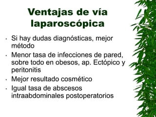 Ventajas de vía
laparoscópica
• Si hay dudas diagnósticas, mejor
método
• Menor tasa de infecciones de pared,
sobre todo en obesos, ap. Ectópico y
peritonitis
• Mejor resultado cosmético
• Igual tasa de abscesos
intraabdominales postoperatorios
 