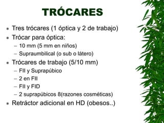 TRÓCARES
 Tres trócares (1 óptica y 2 de trabajo)
 Trócar para óptica:
– 10 mm (5 mm en niños)
– Supraumbilical (o sub o látero)
 Trócares de trabajo (5/10 mm)
– FII y Suprapúbico
– 2 en FII
– FII y FID
– 2 suprapúbicos 8(razones cosméticas)
 Retráctor adicional en HD (obesos..)
 