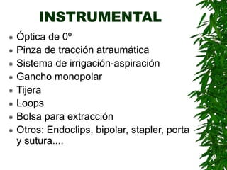 INSTRUMENTAL
 Óptica de 0º
 Pinza de tracción atraumática
 Sistema de irrigación-aspiración
 Gancho monopolar
 Tijera
 Loops
 Bolsa para extracción
 Otros: Endoclips, bipolar, stapler, porta
y sutura....
 
