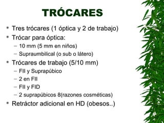 TRÓCARES
 Tres trócares (1 óptica y 2 de trabajo)
 Trócar para óptica:
– 10 mm (5 mm en niños)
– Supraumbilical (o sub o látero)
 Trócares de trabajo (5/10 mm)
– FII y Suprapúbico
– 2 en FII
– FII y FID
– 2 suprapúbicos 8(razones cosméticas)
 Retráctor adicional en HD (obesos..)
 