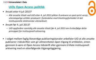 UiOs Open Access politikk
• Ansatt etter 4 juli 2013?
– Alle ansatte tilsatt ved UiO etter 4. juli 2013 plikter å avlevere en post‐print versjon av
vitenskapelige artikler produsert i forbindelse med tilsettingsforholdet til det
institusjonelle elektroniske vitenarkivet.
• Ansatt før 4. juli 2013?
– UiO oppfordrer samtidig alle ansatte tilsatt før 4. juli 2013 om å etterfølge dette
prinsippet for institusjonell arkivering.
• I valget mellom faglig likeverdige publiseringskanaler anbefaler UiO at alle ansatte
publiserer i tidsskrifter som gir allmennheten åpen tilgang til artikkelen, enten
gjennom å være et Open Access tidsskrift eller gjennom å tillate institusjonell
arkivering med en etterfølgende tilgjengeliggjøring.
 