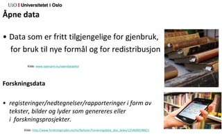 Åpne data
• Data som er fritt tilgjengelige for gjenbruk,
for bruk til nye formål og for redistribusjon
Kilde: www.openaire.eu/opendatapilot
Forskningsdata
• registeringer/nedtegnelser/rapporteringer i form av tall,
tekster, bilder og lyder som genereres eller oppstår underveis
i forskningsprosjekter.
Kilde: http://www.forskningsradet.no/no/Nyheter/Forskningsdata_skal_deles/1254000298821
 