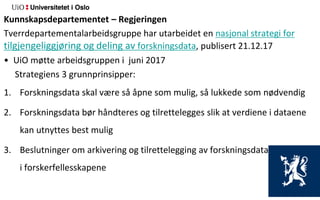 Kunnskapsdepartementet – Regjeringen
Tverrdepartementalarbeidsgruppe har utarbeidet en nasjonal strategi for
tilgjengeliggjøring og deling av forskningsdata, publisert 21.12.17
• UiO møtte arbeidsgruppen i juni 2017
Strategiens 3 grunnprinsipper:
1. Forskningsdata skal være så åpne som mulig, så lukkede som nødvendig
2. Forskningsdata bør håndteres og tilrettelegges slik at verdiene i dataene
kan utnyttes best mulig
3. Beslutninger om arkivering og tilrettelegging av forskningsdata må tas
i forskerfellesskapene
 