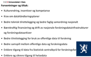 Forventninger og tiltak:
• Kulturendring, insentiver og kompetanse
• Krav om datahåndteringsplaner
• Bedre teknisk tilrettelegging og bedre faglig samordning nasjonalt
• Bærekraftig finansiering og drift av nasjonale forskningsdatainfrastrukturer
og forskningsdataarkiver
• Bedre tilrettelegging for bruk av offentlige data til forskning
• Bedre samspill mellom offentlige data og forskningsdata
• Enklere tilgang til data fra Statistisk sentralbyrå for forskningsformål
• Enklere og sikrere tilgang til helsedata
 