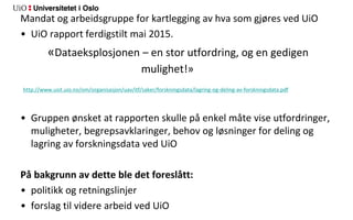 Mandat og arbeidsgruppe for kartlegging av hva som gjøres ved UiO
• UiO rapport ferdigstilt mai 2015.
«Dataeksplosjonen – en stor utfordring, og en gedigen
mulighet!»
http://www.usit.uio.no/om/organisasjon/uav/itf/saker/forskningsdata/lagring-og-deling-av-forskningsdata.pdf
• Gruppen ønsket at rapporten skulle på enkel måte vise utfordringer,
muligheter, begrepsavklaringer, behov og løsninger for deling og
lagring av forskningsdata ved UiO
På bakgrunn av dette ble det foreslått:
• politikk og retningslinjer
• forslag til videre arbeid ved UiO
 
