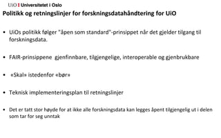 Politikk og retningslinjer for forskningsdatahåndtering for UiO
• UiOs politikk følger "åpen som standard"-prinsippet når det gjelder tilgang til
forskningsdata.
• FAIR-prinsippene gjenfinnbare, tilgjengelige, interoperable og gjenbrukbare
• «Skal» istedenfor «bør»
• Teknisk implementeringsplan til retningslinjer
• Det er tatt stor høyde for at ikke alle forskningsdata kan legges åpent tilgjengelig ut i delen
som tar for seg unntak
 