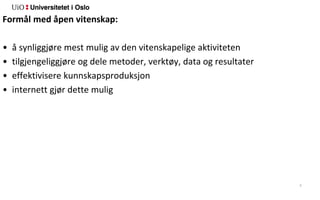 5
Formål med åpen vitenskap:
• å synliggjøre mest mulig av den vitenskapelige aktiviteten
• tilgjengeliggjøre og dele metoder, verktøy, data og resultater
• effektivisere kunnskapsproduksjon
• internett gjør dette mulig
 