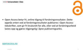 27.02.2018 7
• Open Access betyr fri, online tilgang til forskningsresultater. Dette
oppnås enten ved at forskningsresultater publiseres i Open Access-
tidsskrifter, som gir fri bruksrett for alle, eller ved at forskningsarbeid
lastes opp og gjøres tilgjengelig i åpne publiseringsarkiv.
openaccess.no
 