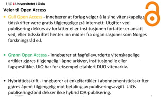 27.02.2018 9
Veier til Open Access
• Gull Open Access - innebærer at forlag velger å la sine vitenskapelige
tidsskrifter være gratis tilgjengelige på internett. Utgifter ved
publisering dekkes av forfatter eller institusjonen forfatter er ansatt
ved, eller tidsskriftet henter inn midler fra organisasjoner som Norges
forskningsråd e.l.
• Grønn Open Access - innebærer at fagfellevurderte vitenskapelige
artikler gjøres tilgjengelig i åpne arkiver, institusjonelle eller
fagspesifikke. UiO har for eksempel etablert DUO vitenarkiv.
• Hybridtidsskrift - innebærer at enkeltartikler i abonnementstidsskrifter
gjøres åpent tilgjengelig mot betaling av publiseringsavgift. UiOs
publiseringsfond dekker ikke hybrid OA-publisering.
 