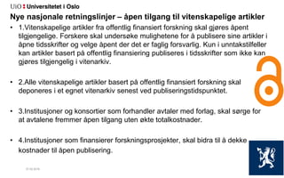 27.02.2018 10
Nye nasjonale retningslinjer – åpen tilgang til vitenskapelige artikler
• 1.Vitenskapelige artikler fra offentlig finansiert forskning skal gjøres åpent
tilgjengelige. Forskere skal undersøke mulighetene for å publisere sine artikler i
åpne tidsskrifter og velge åpent der det er faglig forsvarlig. Kun i unntakstilfeller
kan artikler basert på offentlig finansiering publiseres i tidsskrifter som ikke kan
gjøres tilgjengelig i vitenarkiv.
• 2.Alle vitenskapelige artikler basert på offentlig finansiert forskning skal
deponeres i et egnet vitenarkiv senest ved publiseringstidspunktet.
• 3.Institusjoner og konsortier som forhandler avtaler med forlag, skal sørge for
at avtalene fremmer åpen tilgang uten økte totalkostnader.
• 4.Institusjoner som finansierer forskningsprosjekter, skal bidra til å dekke
kostnader til åpen publisering.
 