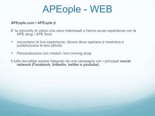 APEople - WEB
APEople.com / APEople.it

E’ la comunity di coloro che sono interessati o hanno avuto esperienze con le
    APE shop / APE food:

 raccontano le loro esperienze, dicono dove operano e mostrano e
   pubblicizzano le loro attività.

 Personalizzano con moduli i loro moving shop
Il tutto dovrebbe essere integrato da una campagna con i principali social
     network (Facebook, linkedin, twitter e youtube).
 
