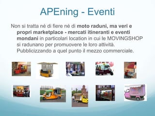 APEning - Eventi
Non si tratta né di fiere né di moto raduni, ma veri e
  propri marketplace - mercati itineranti e eventi
  mondani in particolari location in cui le MOVINGSHOP
  si radunano per promuovere le loro attività.
  Pubblicizzando a quel punto il mezzo commerciale.
 