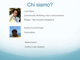 Chi siamo?
Luca Adami

Commerciale, Marketing, web e comunicazione

Blogger : http://lucadami.blogspot.it/



Andrea Frua De Angeli

Imprenditore




Matteo Adami

Grafico e web designer
 