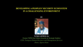 DEVELOPING A PEOPLES’ SECURITY ECOSYSTEM
IN A CHALLENGING ENVIRONMENT
BY
TANKO AHMED, fwc
Former NIPSS Snr Fellow (Security & Strategic Studies)
CEO, Tsangaya Human Resource and Management Services
Dutse, Jigawa State
 
