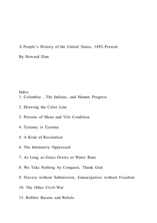 A People’s History of the United States, 1492-Present
By Howard Zinn
Index
1. Columbus , The Indians, and Human Progress
2. Drawing the Color Line
3. Persons of Mean and Vile Condition
4. Tyranny is Tyranny
5. A Kind of Revolution
6. The Intimately Oppressed
7. As Long as Grass Grows or Water Runs
8. We Take Nothing by Conquest, Thank God
9. Slavery without Submission, Emancipation without Freedom
10. The Other Civil-War
11. Robber Barons and Rebels
 