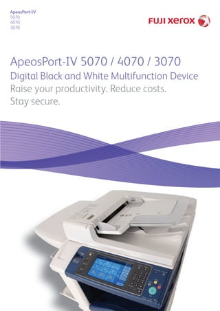 ApeosPort-IV 5070 / 4070 / 3070
Digital Black and White Multifunction Device
Raise your productivity. Reduce costs.
Stay secure.
ApeosPort-IV
5070
4070
3070
SO16586_IBG ApeosPort.indd 1SO16586_IBG ApeosPort.indd 1 9/6/11 7:23 PM9/6/11 7:23 PM
 