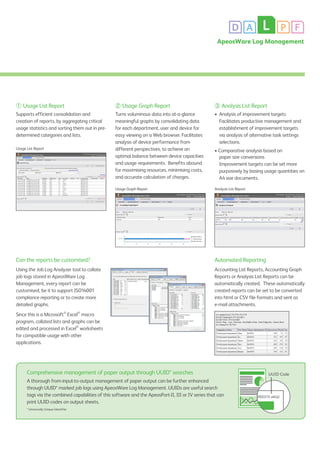 D A L P F
ApeosWare Log Management
① Usage List Report
Supports efficient consolidation and
creation of reports, by aggregating critical
usage statistics and sorting them out in pre-
determined categories and lists.
② Usage Graph Report
Turns voluminous data into at-a-glance
meaningful graphs by consolidating data
for each department, user and device for
easy viewing on a Web browser. Facilitates
analysis of device performance from
different perspectives, to achieve an
optimal balance between device capacities
and usage requirements. Benefits abound
for maximising resources, minimising costs,
and accurate calculation of charges.
③ Analysis List Report
•	 Analysis of improvement targets
	 Facilitates productive management and
establishment of improvement targets
via analysis of alternative task settings
selections.
• Comparative analysis based on
paper size conversions
	 Improvement targets can be set more
purposively by basing usage quantities on
A4 size documents.
Can the reports be customised?
Using the Job Log Analyzer tool to collate
job logs stored in ApeosWare Log
Management, every report can be
customised, be it to support ISO14001
compliance reporting or to create more
detailed graphs.
Since this is a Microsoft®
Excel®
macro
program, collated lists and graphs can be
edited and processed in Excel®
worksheets
for compatible usage with other
applications.
Automated Reporting
Accounting List Reports, Accounting Graph
Reports or Analysis List Reports can be
automatically created. These automatically
created reports can be set to be converted
into html or CSV file formats and sent as
e-mail attachments.
Usage List Report
Analysis List Report
Customised Graph
Usage Graph Report
Comprehensive management of paper output through UUID* searches
A thorough from-input-to-output management of paper output can be further enhanced
through UUID* marked job logs using ApeosWare Log Management. UUIDs are useful search
tags via the combined capabilities of this software and the ApeosPort-II, III or IV series that can
print UUID codes on output sheets.
* Universally Unique Identifier
UUID Code
0800379 d4632
 