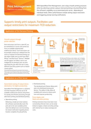 Supports timely print outputs. Facilitates user
output restrictions for maximum TCO reduction.
Smooth outputs through
printer selection
Print instructions sent from a client PC can
be maintained on a server and carried out
from an available authenticated
multifunction device*. Such instructions can
be promptly carried out or deleted from the
server as required. On Demand Printing can
also allow mobile users to print from iPad™,
iPhone®
and iPod touch®
devices*2
. Multiple
user ID support can allow a user to use
multiple IDs for printing.A user can print
specifying the user when the user is using
different user ID by system such as mission
critical system.
*The optional External Access Kit is necessary for this function.
Please confirm the compatible models on the Fuji Xerox homepage.
*2 Print Utility for iOS is required for iPad, iPhone, and iPod Touch
devices. Print Utility for iOS can be downloaded for free from Apple
App Store.
Automated routing of output device
destination, for higher productivity
ApeosWare Print Management is a dynamic
tool that empowers effective use of all
available multifunction devices and printers
for speedy and efficient processing, through
alternative printing and distributed printing.
•	 Alternative printing
	 Delivering a simple yet smart solution,
this software automatically routes the
print job to the next available printer
when the default one is not functioning.
An instant notification regarding device
location completes the job perfectly.
With ApeosWare Print Management, users enjoy smooth printing processes
either by selecting a printer using on demand printing or by benefiting from
the software’s capability as an automated print server, depending on
individual needs. Other useful features include setting output restrictions
and triggering prompt warning notifications.
Print instruction
Mobile user
Printing from
available MFDPrinting in
process
Different user ID by system
PC: fx12345
Accounting System: aa12345
HR System: F.Taro
Job accumulation
Job
Log
Print Instruction
Distributed
printing 2
Distributed
printing 1
Successive output from
available devices
Application of On Demand Printing
Application as a Print Server
•	 Distributed printing
	 The distributed print feature allows print
jobs to be distributed among print
devices. This ability to fully utilise all
available print resources reduces print
time and improves productivity.
Force duplex and
black and white printing
Printing restrictions have never been more
conveniently enforced. Users can be easily
limited to duplex or black and white printing
with minimal fuss to reduce wastage and
costs.
Print Management
Organisation and management of outputs
On Demand Printing screen allows user to display
print job information such as time stamp, number
of pages and to amend job attributes such as
colour to black & white and single or double sided.
 