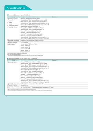 Specifications
■Operational Environment for the Web Client
items Contents
Operating system*1
•	 Japanese
•	 English
•	 Korean
•	 Traditional Chinese
•	 Simplified Chinese
Windows®
XP Professional [Service Pack 3]
Windows Server®
2003, Standard Edition [Service Pack 2]
Windows Server®
2003, Enterprise Edition [Service Pack 2]
Windows Server®
2003 R2, Standard Edition [Service Pack 2]
Windows Server®
2003 R2, Enterprise Edition [Service Pack 2]
Windows Vista®
Business [Service Pack 2]
Windows Server®
2008 Standard [Service Pack 2]
Windows Server®
2008 Enterprise [Service Pack 2]
Windows®
7 Professional [Service Pack 0/1]
Windows®
7 Enterprise [Service Pack 0/1]
Windows®
7 Professional (x64) [Service Pack 0/1]
Windows®
7 Enterprise (x64) [Service Pack 0/1]
Windows Server®
2008 R2 Standard (x64) [Service Pack 0/1]
Windows Server®
2008 R2 Enterprise (x64) [Service Pack 0/1]
Applicable hardware Conforms to the operational conditions of the OS.
Network protocol TCP/IP protocol
Web browser*2
Internet Explorer®
6 [Service Pack 2]
Internet Explorer®
7
Internet Explorer®
8
Internet Explorer®
9
Mozilla®
Firefox®
7.8
Mozilla®
Firefox®
8.0
*1: Not guaranteed to operate with Windows® Remote Desktop.
*2: Only 32-bit Web browsers are supported.
*: With ApeosWare Log Management, add the Adobe® Flash® Player 10.0.22.87 or later plug-in to the Web browser.
■Operation Environment for the Printing Client PC (Windows®
)
items Contents
Operating system Windows®
XP Professional [Service Pack 3]
Windows Server®
2003, Standard Edition [Service Pack 2]
Windows Server®
2003, Enterprise Edition [Service Pack 2]
Windows Server®
2003 R2, Standard Edition [Service Pack 2]
Windows Server®
2003 R2, Enterprise Edition [Service Pack 2]
Windows Vista®
Business [Service Pack 2]
Windows Server®
2008 Standard [Service Pack 2]
Windows Server®
2008 Enterprise [Service Pack 2]
Windows®
7 Professional [Service Pack 0/1]
Windows®
7 Enterprise [Service Pack 0/1]
Windows®
7 Professional (x64) [Service Pack 0/1]
Windows®
7 Enterprise (x64) [Service Pack 0/1]
Windows Server®
2008 R2 Standard (x64) [Service Pack 0/1]
Windows Server®
2008 R2 Enterprise (x64) [Service Pack 0/1]
Applicable hardware Conforms to the operational conditions of the OS
Network protocol TCP/IP protocol
PDL ART EX*,PostScript,PCL* (created with the driver provided by Fuji Xerox)
*: Supports forced two-sided printing and forced B&W printing (excluding on-demand devices).
*: With 64-bit versions, ApeosWare Management Suite runs on the WOW64 (Windows® 32-bit on Windows® 64-bit) emulation layer sub system.
 