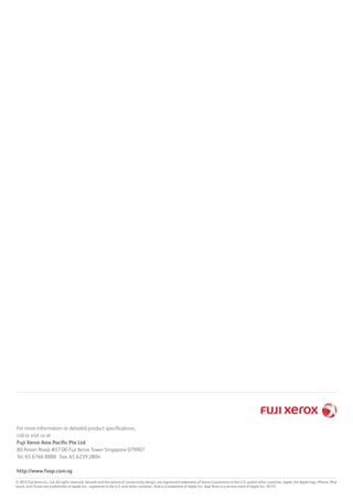 © 2012 Fuji Xerox Co., Ltd. All rights reserved. Xerox® and the sphere of connectivity design, are registered trademarks of Xerox Corporation in the U.S. and/or other countries. Apple, the Apple logo, iPhone, iPod
touch, and iTunes are trademarks of Apple Inc., registered in the U.S. and other countries. iPad is a trademark of Apple Inc. App Store is a service mark of Apple Inc. 02/12
For more information or detailed product specifications,
call or visit us at
Fuji Xerox Asia Pacific Pte Ltd
80 Anson Road, #37-00 Fuji Xerox Tower Singapore 079907
Tel. 65 6766 8888 Fax. 65 6239 2804
http://www.fxap.com.sg
 