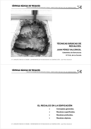 1
MASTER EN REHABILITACIÓN ARQUITECTONICA.- INSPECCIÓN Y RECALCE DE LAS CIMENTACIONES
E.T.S. ARQUITECTURA DE A CORUÑA – DEPARTAMENTO DE TECNOLOGÍA DE LA CONSTRUCCIÓN – Juan Pérez Valcárcel
TÉCNICAS BÁSICAS DE RECALCES
TÉCNICAS BÁSICAS DE
RECALCES.
JUAN PÉREZ VALCÁRCEL
Catedrático de Estructuras
E.T.S.A. de La Coruña
2
MASTER EN REHABILITACIÓN ARQUITECTONICA.- INSPECCIÓN Y RECALCE DE LAS CIMENTACIONES
E.T.S. ARQUITECTURA DE A CORUÑA – DEPARTAMENTO DE TECNOLOGÍA DE LA CONSTRUCCIÓN – Juan Pérez Valcárcel
TÉCNICAS BÁSICAS DE RECALCES
EL RECALCE EN LA EDIFICACIÓN
Conceptos generales.
Recalces superficiales.
Recalces profundos.
Recalces atípicos.
 