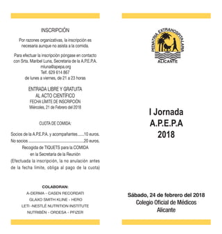 Sábado, 24 de febrero del 2018
Colegio Oficial de Médicos
Alicante
INSCRIPCIÓN
Por razones organizativas, la inscripción es
necesaria aunque no asista a la comida.
Para efectuar la inscripción póngase en contacto
con Srta. Maribel Luna, Secretaria de la A.P.E.P.A.
mluna@apepa.org
Telf. 629 614 867
de lunes a viernes, de 21 a 23 horas
ENTRADA LIBRE Y GRATUITA
AL ACTO CIENTÍFICO
FECHA LÍMITE DE INSCRIPCIÓN
Miércoles, 21 de Febrero del 2018
Socios de la A.P.E.P.A. y acompañantes.......10 euros.
No socios......................................................20 euros.
Recogida de TIQUETS para la COMIDA
en la Secretaría de la Reunión
(Efectuada la inscripción, la no anulación antes
de la fecha límite, obliga al pago de la cuota)
COLABORAN:
A-DERMA - CASEN RECORDATI
GLAXO SMITH KLINE - HERO
LETI -NESTLÉ NUTRITION INSTITUTE
NUTRIBÉN - ORDESA - PFIZER
ALICANTE
CUOTA DE COMIDA:
I Jornada
A.P.E.P.A
2018
 
