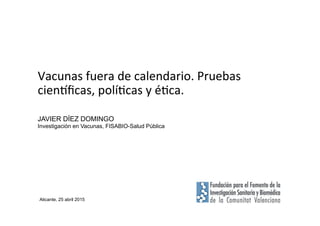 Vacunas	
  fuera	
  de	
  calendario.	
  Pruebas	
  
cien2ﬁcas,	
  polí7cas	
  y	
  é7ca.	
  
JAVIER DÍEZ DOMINGO
Investigación en Vacunas, FISABIO-Salud Pública
Alicante, 25 abril 2015
 