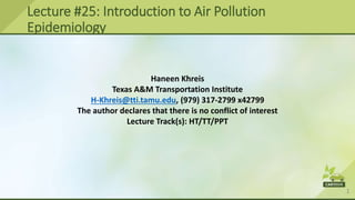 1
Lecture #25: Introduction to Air Pollution
Epidemiology
Haneen Khreis
Texas A&M Transportation Institute
H-Khreis@tti.tamu.edu, (979) 317-2799 x42799
The author declares that there is no conflict of interest
Lecture Track(s): HT/TT/PPT
 