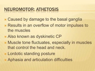 NEUROMOTOR: ATHETOSIS
 Caused by damage to the basal ganglia
 Results in an overflow of motor impulses to
the muscles
 Also known as dyskinetic CP
 Muscle tone fluctuates, especially in muscles
that control the head and neck.
 Lordotic standing posture
 Aphasia and articulation difficulties
 