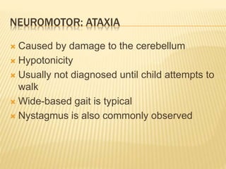 NEUROMOTOR: ATAXIA
 Caused by damage to the cerebellum
 Hypotonicity
 Usually not diagnosed until child attempts to
walk
 Wide-based gait is typical
 Nystagmus is also commonly observed
 