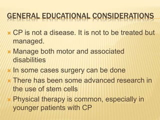 GENERAL EDUCATIONAL CONSIDERATIONS
 CP is not a disease. It is not to be treated but
managed.
 Manage both motor and associated
disabilities
 In some cases surgery can be done
 There has been some advanced research in
the use of stem cells
 Physical therapy is common, especially in
younger patients with CP
 