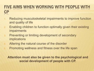 FIVE AIMS WHEN WORKING WITH PEOPLE WITH
CP
1. Reducing musculoskeletal impairments to improve function
and quality of life
2. Enabling children to function optimally given their existing
impairments
3. Preventing or limiting development of secondary
implications
4. Altering the natural course of the disorder
5. Promoting wellness and fitness over the life span
Attention must also be given to the psychological and
social development of people with CP.
 