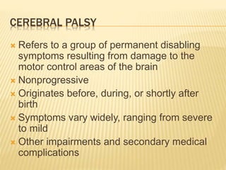 CEREBRAL PALSY
 Refers to a group of permanent disabling
symptoms resulting from damage to the
motor control areas of the brain
 Nonprogressive
 Originates before, during, or shortly after
birth
 Symptoms vary widely, ranging from severe
to mild
 Other impairments and secondary medical
complications
 