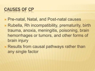 CAUSES OF CP
 Pre-natal, Natal, and Post-natal causes
 Rubella, Rh incompatibility, prematurity, birth
trauma, anoxia, meningitis, poisoning, brain
hemorrhages or tumors, and other forms of
brain injury
 Results from causal pathways rather than
any single factor
 
