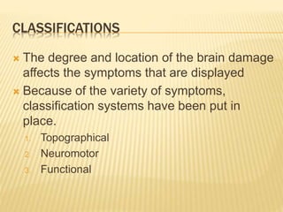 CLASSIFICATIONS
 The degree and location of the brain damage
affects the symptoms that are displayed
 Because of the variety of symptoms,
classification systems have been put in
place.
1. Topographical
2. Neuromotor
3. Functional
 