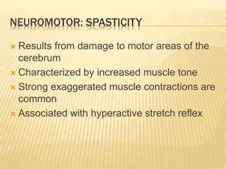 NEUROMOTOR: SPASTICITY
 Results from damage to motor areas of the
cerebrum
 Characterized by increased muscle tone
 Strong exaggerated muscle contractions are
common
 Associated with hyperactive stretch reflex
 