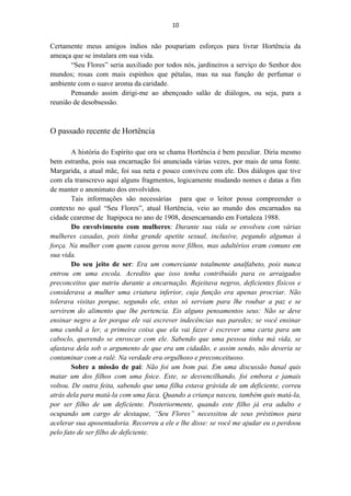 10


Certamente meus amigos índios não poupariam esforços para livrar Hortência da
ameaça que se instalara em sua vida.
       “Seu Flores” seria auxiliado por todos nós, jardineiros a serviço do Senhor dos
mundos; rosas com mais espinhos que pétalas, mas na sua função de perfumar o
ambiente com o suave aroma da caridade.
       Pensando assim dirigi-me ao abençoado salão de diálogos, ou seja, para a
reunião de desobsessão.



O passado recente de Hortência

        A história do Espírito que ora se chama Hortência é bem peculiar. Diria mesmo
bem estranha, pois sua encarnação foi anunciada várias vezes, por mais de uma fonte.
Margarida, a atual mãe, foi sua neta e pouco conviveu com ele. Dos diálogos que tive
com ela transcrevo aqui alguns fragmentos, logicamente mudando nomes e datas a fim
de manter o anonimato dos envolvidos.
        Tais informações são necessárias para que o leitor possa compreender o
contexto no qual “Seu Flores”, atual Hortência, veio ao mundo dos encarnados na
cidade cearense de Itapipoca no ano de 1908, desencarnando em Fortaleza 1988.
        Do envolvimento com mulheres: Durante sua vida se envolveu com várias
mulheres casadas, pois tinha grande apetite sexual, inclusive, pegando algumas à
força. Na mulher com quem casou gerou nove filhos, mas adultérios eram comuns em
sua vida.
        Do seu jeito de ser: Era um comerciante totalmente analfabeto, pois nunca
entrou em uma escola. Acredito que isso tenha contribuído para os arraigados
preconceitos que nutriu durante a encarnação. Rejeitava negros, deficientes físicos e
considerava a mulher uma criatura inferior, cuja função era apenas procriar. Não
tolerava visitas porque, segundo ele, estas só serviam para lhe roubar a paz e se
servirem do alimento que lhe pertencia. Eis alguns pensamentos seus: Não se deve
ensinar negro a ler porque ele vai escrever indecências nas paredes; se você ensinar
uma cunhã a ler, a primeira coisa que ela vai fazer é escrever uma carta para um
caboclo, querendo se enroscar com ele. Sabendo que uma pessoa tinha má vida, se
afastava dela sob o argumento de que era um cidadão, e assim sendo, não deveria se
contaminar com a ralé. Na verdade era orgulhoso e preconceituoso.
        Sobre a missão de pai: Não foi um bom pai. Em uma discussão banal quis
matar um dos filhos com uma foice. Este, se desvencilhando, foi embora e jamais
voltou. De outra feita, sabendo que uma filha estava grávida de um deficiente, correu
atrás dela para matá-la com uma faca. Quando a criança nasceu, também quis matá-la,
por ser filho de um deficiente. Posteriormente, quando este filho já era adulto e
ocupando um cargo de destaque, “Seu Flores” necessitou de seus préstimos para
acelerar sua aposentadoria. Recorreu a ele e lhe disse: se você me ajudar eu o perdoou
pelo fato de ser filho de deficiente.
 