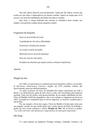 106


        Sua mãe saberá educá-la convenientemente. Ajuda não lhe faltará, mesmo que
oculta aos seus olhos e imperceptível aos demais sentidos. Espero ter tempo para vê-la
crescer e ser uma fiel trabalhadora do Senhor de todos os mundos.
        Que Jesus, o amigo dedicado que sustenta os sofredores deste mundo, nos
ampare e nos permita a alegria desses pequenos sonhos.




Fragmento de biografia
       Nasci na terra tórrida do Ceará.

       Caminhando de viés sob as dificuldades

       Já próximo à fronteira do cansaço

       Ao avistar a estrela da manhã

       Matriculei-me na escola da esperança

       Para um curso de vida inteira.

       Só depois me disseram que aquela estrela se chamava Espiritismo.


Anexos


Dragão do mar

        Em 1884, o Ceará tornou-se a primeira província brasileira a abolir a escravidão.
O Movimento Abolicionista Cearense, surgido em 1879 contribui, embora não
decisivamente, para essa abolição pioneira.
        As ações cearenses em favor da liberdade dos negros repercutem em todo o
Brasil, e os abolicionistas, gente de elite, brava e culta, são ovacionados pela imprensa
nacional. Entre eles há, porém, uma pessoa humilde, de cor parda, trabalhador do mar:
Chico da Matilde. Chefe dos jangadeiros, eles e seus colegas se engajaram na luta já em
1881, recusando-se a transportar para os navios negreiros, os escravos vendidos para o
Sul do País.
        Por sua atuação a favor dos negros, Chico da Matilde é levado para corte com
sua jangada, ocasião em que desfila pelas ruas, recebe chuvas de flores da multidão e
ganha um novo nome, pomposo e mítico: Dragão do Mar. De lá escreve à mulher:
“seu velho está tonto com tanta festa e cumprimentos de tanta gente importante”.

São Jorge

       É o santo patrono da Inglaterra, Portugal, Geórgia, Catalunha, Lituânia e da
 