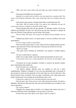 72


       - Olhe como meu corpo ainda arde pelo fogo que aquele demônio atirou em
mim.
         - Fazia parte do batalhão que ele queimou?
         - Quando ele invadiu nosso território com seus guerreiros, queimou tudo. Era
jovem e fui facilmente dominado. Meu corpo ainda hoje sofre essa ardência que não
pára.
         - Está ciente de que tiramos o dia para tratar todos os queimados por ele?
         - Ouvi falar. Mas fiz minha escolha. Vou esperar nas redondezas até que ele
cresça mais um pouco e alguém se descuide. Então o pego.
         - Haverá guardas junto dele até que aprenda a se defender sozinho. Até lá essa
ardência terá derretido sua pele. Se é tão jovem por que não volta para os campos de
caça com Tibiriçá? Como guerreiro ele tem muito a lhe ensinar.
         - Não sou índio. Sou negro. Ele vai querer me afastar do meu inimigo e isso eu
rejeito.
         - Sabendo que jamais morre, vai querer passar o resto da existência com essas
queimaduras?
         - Às vezes chego a perder a consciência...
         - Mais um motivo para querer se curar. Entre nós há um ditado popular que diz:
Saúde é o que interessa! O resto, não tem pressa! Acho que ele cai bem no seu caso.
          - Rejeito sua ajuda.
         - Tem gente assim. Reclama do sofrimento, mas quando o remédio aparece
recusa.
         - Não quero ajuda! Quero vingança!
         - Então veio ao lugar errado. Aqui todo mundo está pensando em amor e paz.
         - Como pensar nisso com o corpo queimado? Se estivesse em meu lugar o que
faria?
         - Procuraria um rio para mergulhar. Aceitaria o concurso do primeiro médico
que se apresentasse para ajudar-me.
         - Está brincando com a minha dor?
         - De maneira alguma. Quando entra um espinho no meu pé o retiro
imediatamente. Ninguém é obrigado a viver com uma queimadura que o incomoda só
para mostrar ao outro que foi queimado. Se ele ateou fogo em você ele sabe disso. Não
precisa mostrar. Faça o contrário. Cure seu corpo, se apresente a ele e diga: agora estou
limpo. Começa para você o resgate da sua dívida para com a vida.
         - Como posso confiar em você com tantos guarda-costas que tem?
         - Não são para você. Nossa casa às vezes sofre ameaça de invasão. Os índios a
defendem. Não precisa olhar para eles. Seu caso está relacionado com os médicos e não
com os guerreiros.
         - Ele vai ficar impune?
         - Ninguém fica impune após ter ferido a Lei. Pagará cada centavo que deve à
vida com sofrimento, dores, dificuldades e até com amor, se ele tiver.
         - Duvido muito que tenha. Quero mais! Quero vigiá-lo e pegá-lo!
 