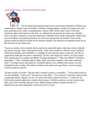 A paz está em Jesus... Os vizinhos precisam saber




                     Em um lugar bem distante daqui, havia um menino chamado Carlinhos que
surpreendeu a muitos com sua atitude. Carlinhos, desde pequeno, sempre ia à igreja com seus
pais, participava dos cultos, acampamentos, classes, EBF, assim como vocês. Certo dia,
aconteceu algo muito triste na vida dele: ao voltarem de um passeio de carro com a família,
houve um grave acidente, e seus pais morreram. Carlinhos ficou muito machucado. Depois que
saiu do hospital, sem parente próximo, foi morar na casa de uma tia distante. Essa tia não
gostava muito da idéia de cuidar de um menino aleijado. Ela arranjou um quartinho para ele no
alto da torre de sua velha casa.

Trocava o menino, dava comida, deixava perto da cama dele água e algo para comer, dizendo
que queria sossego. Saía e não aparecia mais. Todo o dia acontecia a mesma coisa. Carlinhos
sofria pela situação, pelo abandono e a saudade de seus pais que tanto o amavam. Ele não se
esquecia de nada que seus pais o ensinaram. Um dia, um colega foi visitá-lo, ele ficou muito
feliz e pediu para seu colega uma Bíblia. O colega perguntou: "- Mas uma Bíblia?" Carlinhos
respondeu: "- Sim, e bastante papel e lápis. Sabe, sou muito sozinho e não tenho nada para
fazer". O colega trouxe tudo para ele. Carlinhos passou a ler a Bíblia como nunca, era sua
companhia todo o tempo. Ele ainda se lembrava de muita coisa que fazia e ouvia na igreja.
Escrevia muito do que lia.

Até que um dia, ele lendo: “Ide por todo o mundo e pregai o evangelho...” Ficou muito triste ao
ver sua realidade. “Como irei?” Até que teve uma idéia... “Vou escrever versículos, fazer aviões
e jogar pela janela. Alguém vai ler e eu estarei levando a Palavra de Jesus”. E assim ele fez.
Fazia tantos quanto agüentava e ainda achava pouco. Carlinhos passou a ser um menino mais
feliz, pois estava fazendo algo por Jesus. Muitos foram conhecer aquele menino e se
admiravam com tanta disposição e prazer de servir a Jesus.
 