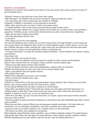 Pedrinho, um missionário
Pedrinho era um menino muito especial, pois todas as vezes que seu pai viajava quase sempre ele ia junto. O
pai de Pedrinho falava:

-Pedrinho! Arrume as suas malas que vamos fazer outra viagem.
-Oba! Que legal! - diz Pedrinho com um sorriso bem aberto - Papai, pra onde nós vamos?
- Nós vamos fazer uma visita ao missionário que trabalha na Tailândia.
Chegando à Tailândia, o missionário os está esperando no aeroporto.
- Papai, olha o tanto de carros. Eu nunca vi tantos carros juntos assim!
- É verdade Pedrinho! Aqui é assim mesmo, quase não dá para andar de tanto carros.
Pedrinho estava super contente com a viagem, porém estava confuso em ver tantos carros e casas juntinhas e
pequeninas. Pedrinho, seu pai e o missionário entraram numa casa onde a missionária fazia evangelismo.
- Papai, por que tantas crianças assim juntas?
- Elas estão aqui porque não têm casas.
- E seus pais?
- Filho, depois você me faz estas perguntas.
Até o pai de Pedrinho já estava confuso em ver tantas crianças juntas. De longe Pedrinho vê uma criança que
estava muito doente. Ele chega perto dela e pode ver a tristeza daquela criança, sozinha, doente e sem os seus
pais. Pedrinho olha para os lados e percebe que o lugar estava sujo, não tinha pessoas suficientes para ajudar
aquelas crianças e a única coisa que podia fazer era dar seu lanche para ela.
- Você quer meu lanche? A criança não entendia a lingua de Pedrinho. -Toma! (Pedrinho tira o lanche e dá para
crinça doente).
O pai chega e diz:
-Vamos, meu filho, está na hora de voltar.
Pedrinho sai e nem fica sabendo o nome da criança.No caminho de volta o menino não dá nenhuma
palavra.Todos estavam tristes em ver aquelas crianças sozinhas e doentes naquele lugar.
- Papai por que todas aquelas crianças estão sozinhas?
- Os pais de algumas morreram, outras foram abandonadas e algumas estão em tratamento.
Pedrinho não podia pensar em outra coisa a não ser nas crianças daquele lugar.
- Papai, o que podemos fazer por aquelas crianças?
-Não podemos fazer nada!
Pedrinho ficou indignado com seu pai e com a situação.
- Filho,vai dormir que amanhã vamos viajar...
- Boa noite, papai.
Pedrinho ora: Senhor Deus, eu lhe peço que ajude aquelas crianças enfermas. Que o Senhor as cure de toda
doença e que a sua paz esteja com elas. Em nome de Jesus. Amém!
No dia seguinte Pedrinho tem uma idéia e comunica no café da manhã.
- Papai sabe o que podemos fazer? Vamos falar das crianças em nossa igreja e descobrir quem quer vir a
Tailândia ajudar a cuidar delas.Vamos falar de tudo que vimos aqui e pedir a Deus mais pessoas para vir
trabalhar. E quando eu crescer, pai, vou ser um missionário aqui.
- Muito bem, meu filho, vejo que você aproveitou bem a sua viagem. Agora vamos que já estamos atrasados,
temos que voltar ao Brasil.
- Outra coisa papai: Eu quero dar minha mesada para os missionários que estão trabalhando aqui todos os meses
quero contribuir.
-Muito bem meu filho, a junta de Misões tem um programa de adoção missionária. Você pode adotar um
missionário e ser um missionário sustentador e, desse jeito, contribuir para a obra missionária.
-Legal, pai, assim eu vou poder contribuir, orar e, quando crescer, ser um missionário.
- Isto mesmo, meu filho, estou orgulhoso de sua decisão.
Depois daquela viagem Pedrinho sempre contribuia, orava e lembrava daquelas crianças. Ele sempre pensava
nelas porque nunca tinha visto algo igual. Era tanto sofrimento, tantas crianças sem pais, sozinhas e doentes.
Pedrinho aprendeu que Jesus quer ajudar os que não têm paz e que ele também pode orar e f
 