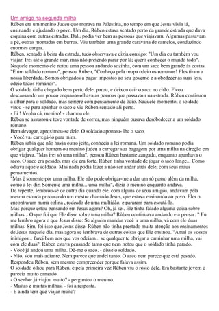 Um amigo na segunda milha
Rúben era um menino Judeu que morava na Palestina, no tempo em que Jesus vivia lá,
ensinando e ajudando o povo. Um dia, Rúben estava sentado perto da grande estrada que dava
esquina com outras estradas. Dali, podia ver bem as pessoas que viajavam. Algumas passavam
a pé, outras montadas em burros. Viu também uma grande caravana de camelos, conduzindo
enormes cargas.
Rúben, sentado á beira da estrada, tudo observava e dizia consigo: "Um dia eu também vou
viajar. Irei até o grande mar, mas não pretendo parar por lá; quero conhecer o mundo todo".
Naquele momento ele notou uma pessoa andando sozinha, com um saco bem grande ás costas.
"É um soldado romano", pensou Rúben, "Conheço pela roupa odeio os romanos! Eles tiram a
nossa liberdade. Somos obrigados a pagar impostos ao seu governo e a obedecer às suas leis,
odeio todos romanos".
O soldado tinha chegado bem perto dele, parou, e deixou cair o saco no chão. Ficou
descansando um pouco enquanto olhava as pessoas que passavam na estrada. Rúben continuou
a olhar para o soldado, mas sempre com pensamento de ódio. Naquele momento, o soldado
virou - se para apanhar o saco e viu Rúben sentado ali perto.
- Ei ! Venha cá, menino! - chamou ele.
Rúben se assustou e teve vontade de correr, mas ninguém ousava desobedecer a um soldado
romano.
Bem devagar, aproximou-se dele. O soldado apontou- lhe o saco.
- Você vai carregá-lo para mim.
Rúben sabia que não havia outro jeito, conhecia a lei romana. Um soldado romano podia
obrigar qualquer homem ou menino judeu a carregar sua bagagem por uma milha na direção em
que viajava. "Mas irei só uma milha", pensou Rúben bastante zangado, enquanto apanhava o
saco. O saco era pesado, mas ele era forte. Rúben tinha vontade de jogar o saco longe... Como
odiava aquele soldado. Mas nada podia fazer a não ser andar atrás dele, com seus maus
pensamentos.
"Mas é somente por uma milha. Ele não pode obrigar-me a dar um só passo além da milha,
como a lei diz. Somente uma milha... uma milha", dizia o menino enquanto andava.
De repente, lembrou-se de outro dia quando ele, com alguns de seus amigos, andavam pela
mesma estrada procurando um mestre chamado Jesus, que estava ensinando ao povo. Eles o
encontraram numa colina , rodeado de uma multidão, e pararam para escutá-lo.
Mas porque estou pensando em Jesus agora? Oh, já sei. Ele tinha falado alguma coisa sobre
milhas... O que foi que Ele disse sobre uma milha? Rúben continuava andando e a pensar: " Eu
me lembro agora o que Jesus disse: Se alguém mandar você ir uma milha, vá com ele duas
milhas. Sim, foi isso que Jesus disse. Rúben não tinha prestado muita atenção aos ensinamentos
de Jesus naquele dia, mas agora se lembrava de outras coisas que Ele ensinou. "Amai os vossos
inimigos... fazei bem aos que vos odeiam... se qualquer te obrigar a caminhar uma milha, vai
com ele duas". Rúben estava pensando tanto que nem notou que o soldado tinha parado.
- Você já andou uma milha. Dê-me o saco. - disse o soldado.
- Não, vou mais adiante. Nem parece que andei tanto. O saco nem parece que está pesado.
Respondeu Rúben, sem mesmo compreender porque falava assim.
O soldado olhou para Rúben, e pela primeira vez Rúben viu o rosto dele. Era bastante jovem e
parecia muito cansado.
- O senhor já viajou muito? - perguntou o menino.
- Muitas e muitas milhas. - foi a resposta.
- E ainda tem que viajar muito?
 