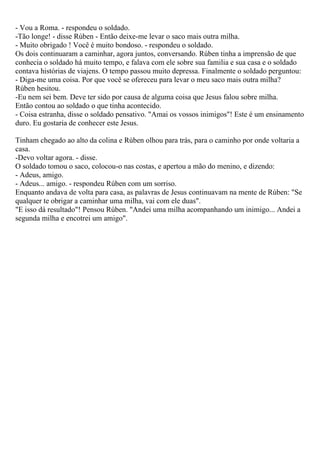 - Vou a Roma. - respondeu o soldado.
-Tão longe! - disse Rúben - Então deixe-me levar o saco mais outra milha.
- Muito obrigado ! Você é muito bondoso. - respondeu o soldado.
Os dois continuaram a caminhar, agora juntos, conversando. Rúben tinha a imprensão de que
conhecia o soldado há muito tempo, e falava com ele sobre sua familia e sua casa e o soldado
contava histórias de viajens. O tempo passou muito depressa. Finalmente o soldado perguntou:
- Diga-me uma coisa. Por que você se ofereceu para levar o meu saco mais outra milha?
Rúben hesitou.
-Eu nem sei bem. Deve ter sido por causa de alguma coisa que Jesus falou sobre milha.
Então contou ao soldado o que tinha acontecido.
- Coisa estranha, disse o soldado pensativo. "Amai os vossos inimigos"! Este é um ensinamento
duro. Eu gostaria de conhecer este Jesus.

Tinham chegado ao alto da colina e Rúben olhou para trás, para o caminho por onde voltaria a
casa.
-Devo voltar agora. - disse.
O soldado tomou o saco, colocou-o nas costas, e apertou a mão do menino, e dizendo:
- Adeus, amigo.
- Adeus... amigo. - respondeu Rúben com um sorriso.
Enquanto andava de volta para casa, as palavras de Jesus continuavam na mente de Rúben: "Se
qualquer te obrigar a caminhar uma milha, vai com ele duas".
"E isso dá resultado"! Pensou Rúben. "Andei uma milha acompanhando um inimigo... Andei a
segunda milha e encotrei um amigo".
 