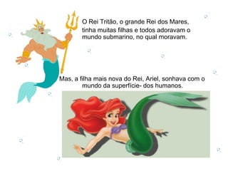 O Rei Tritão, o grande Rei dos Mares,
       tinha muitas filhas e todos adoravam o
       mundo submarino, no qual moravam.




Mas, a filha mais nova do Rei, Ariel, sonhava com o
        mundo da superfície- dos humanos.
 