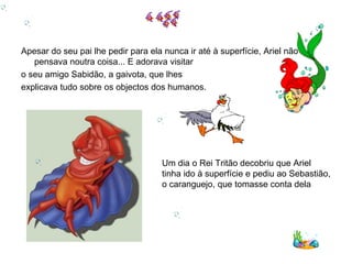 Apesar do seu pai lhe pedir para ela nunca ir até à superfície, Ariel não
   pensava noutra coisa... E adorava visitar
o seu amigo Sabidão, a gaivota, que lhes
explicava tudo sobre os objectos dos humanos.




                                     Um dia o Rei Tritão decobriu que Ariel
                                     tinha ido à superfície e pediu ao Sebastião,
                                     o caranguejo, que tomasse conta dela
 