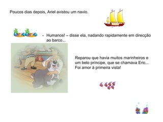 Poucos dias depois, Ariel avistou um navio.




                 - Humanos! – disse ela, nadando rapidamente em direcção
                   ao barco...



                                   Reparou que havia muitos marinheiros e
                                   um belo príncipe, que se chamava Eric...
                                   Foi amor à primeira vista!
 