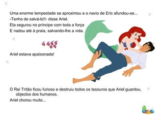 Uma enorme tempestade se aproximou e o navio de Eric afundou-se...
-Tenho de salvá-lo!!- disse Ariel.
Ela segurou no príncipe com toda a força
E nadou até à praia, salvando-lhe a vida.




Ariel estava apaixonada!




O Rei Tritão ficou furioso e destruiu todos os tesouros que Ariel guardou,
    objectos dos humanos.
Ariel chorou muito...
 