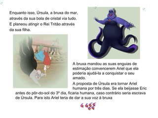 Enquanto isso, Úrsula, a bruxa do mar,
através da sua bola de cristal via tudo.
E planeou atingir o Rei Tritão através
da sua filha.




                                      A bruxa mandou as suas enguias de
                                      estimação convencerem Ariel que ela
                                      poderia ajudá-la a conquistar o seu
                                      amado.
                                      A proposta de Úrsula era tornar Ariel
                                      humana por três dias. Se ela beijasse Eric
   antes do pôr-do-sol do 3º dia, ficaria humana, caso contrário seria escrava
   de Úrsula. Para isto Ariel teria de dar a sua voz à bruxa
 