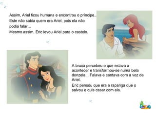 Assim, Ariel ficou humana e encontrou o príncipe...
Este não sabia quem era Ariel, pois ela não
podia falar...
Mesmo assim, Eric levou Ariel para o castelo.




                                    A bruxa percebeu o que estava a
                                    acontecer e transformou-se numa bela
                                    donzela... Falava e cantava com a voz de
                                    Ariel.
                                    Eric pensou que era a rapariga que o
                                    salvou e quis casar com ela.
 